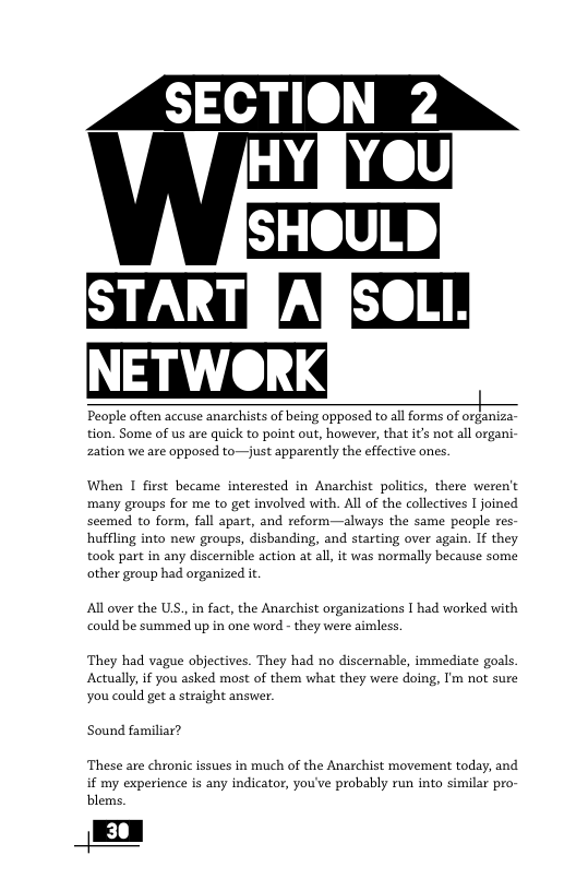 YOU SHOULD STARTRARSOLL. NETWORK , People often accuse anarchists of being opposed to all forms of organiza- tion. Some of us are quick to point out, however, that it’s not all organi- zation we are opposed to—just apparently the effective ones. When I first became interested in Anarchist politics, there weren’t many groups for me to get involved with. All of the collectives I joined scemed to form, fall apart, and reform—always the same people res- hufling into new groups, disbanding, and starting over again. If they took part in any discernible action at all, it was normally because some other group had organized it All over the US.,in fact, the Anarchist organizations I had worked with could be summed up in one word - they were aimless. They had vague objectives. They had no discernable, immediate goals. Actually, if you asked most of them what they were doing, I’m not sure you could get a straight answer. Sound familiar? ‘These are chronic issues in much of the Anarchist movement today, and if my experience s any indicator, you’ve probably run into similar pro- blems.